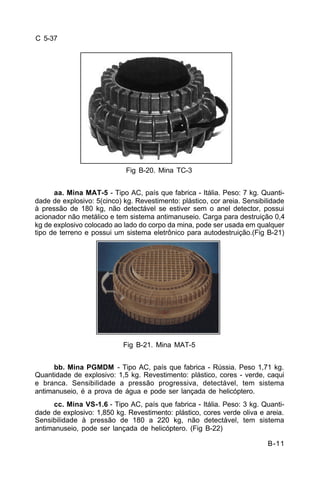 B-11 
C 5-37 
Fig B-20. Mina TC-3 
aa. Mina MAT-5 - Tipo AC, país que fabrica - Itália. Peso: 7 kg. Quanti-dade 
de explosivo: 5(cinco) kg. Revestimento: plástico, cor areia. Sensibilidade 
à pressão de 180 kg, não detectável se estiver sem o anel detector, possui 
acionador não metálico e tem sistema antimanuseio. Carga para destruição 0,4 
kg de explosivo colocado ao lado do corpo da mina, pode ser usada em qualquer 
tipo de terreno e possui um sistema eletrônico para autodestruição.(Fig B-21) 
Fig B-21. Mina MAT-5 
bb. Mina PGMDM - Tipo AC, país que fabrica - Rússia. Peso 1,71 kg. 
Quantidade de explosivo: 1,5 kg. Revestimento: plástico, cores - verde, caqui 
e branca. Sensibilidade a pressão progressiva, detectável, tem sistema 
antimanuseio, é a prova de água e pode ser lançada de helicóptero. 
cc. Mina VS-1.6 - Tipo AC, país que fabrica - Itália. Peso: 3 kg. Quanti-dade 
de explosivo: 1,850 kg. Revestimento: plástico, cores verde oliva e areia. 
Sensibilidade à pressão de 180 a 220 kg, não detectável, tem sistema 
antimanuseio, pode ser lançada de helicóptero. (Fig B-22) 
 