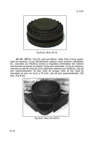 C 5-37 
B-12 
Fig B-22. Mina VS-16 
dd. VS - HCT-2 - Tipo AC, país que fabrica - Itália. Peso: 6,8 kg. quanti-dade 
de explosivo: 2,3 kg. Revestimento: plástico, cores diversas. Sensibilida-de 
- acionador por influência sísmica e magnética combinadas, tem sistema 
antimanuseio de grande imunidade. Carga para destruição: 0,4 kg de explosivo 
colocado ao lado do corpo da mina, detonador eletrônico por influência, vida útil 
com autoneutralizador: 40 dias, fonte de energia: pilha de lítio, faixa de 
velocidade do alvo: de 1(um) a 70 km/h, vida útil sem autoneutralizador: 180 
dias. (Fig B-23) 
Fig B-23. Mina VS HCT-2 
 