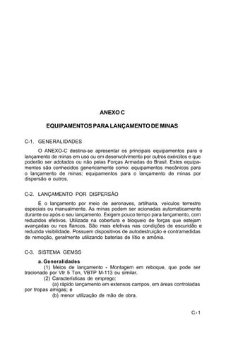 C-1 
C 5-37 
ANEXO C 
EQUIPAMENTOS PARA LANÇAMENTO DE MINAS 
C-1. GENERALIDADES 
O ANEXO-C destina-se apresentar os principais equipamentos para o 
lançamento de minas em uso ou em desenvolvimento por outros exércitos e que 
poderão ser adotados ou não pelas Forças Armadas do Brasil. Estes equipa-mentos 
são conhecidos genericamente como: equipamentos mecânicos para 
o lançamento de minas; equipamentos para o lançamento de minas por 
dispersão e outros. 
C-2. LANÇAMENTO POR DISPERSÃO 
É o lançamento por meio de aeronaves, artilharia, veículos terrestre 
especiais ou manualmente. As minas podem ser acionadas automaticamente 
durante ou após o seu lançamento. Exigem pouco tempo para lançamento, com 
reduzidos efetivos. Utilizada na cobertura e bloqueio de forças que estejam 
avançadas ou nos flancos. São mais efetivas nas condições de escuridão e 
reduzida visibilidade. Possuem dispositivos de autodestruição e contramedidas 
de remoção, geralmente utilizando baterias de lítio e amônia. 
C-3. SISTEMA GEMSS 
a. Generalidades 
(1) Meios de lançamento - Montagem em reboque, que pode ser 
tracionado por Vtr 5 Ton, VBTP M-113 ou similar. 
(2) Características de emprego: 
(a) rápido lançamento em extensos campos, em áreas controladas 
por tropas amigas; e 
(b) menor utilização de mão de obra. 
 