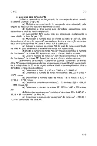 C-3 
C 5-37 
e. Cálculos para lançamento 
(1) Dados necessários ao lançamento de um campo de minas usando 
o sistema GEMSS. (Fig C-1) 
(a) Multiplicar o comprimento do campo de minas desejado pela 
largura da faixa (30 ou 60) para determinar a área. 
(b) Multiplicar a área acima pela densidade especificada para 
determinar o total de minas requeridas. 
(c) Acrescentar 10% como fator de segurança, multiplicando o 
valor obtido na letra “b” por 1,10. 
(d) Multiplicar o número total de minas da letra “c” por 5|6, para 
determinar o número de minas AC necessárias. Assim a proporção recomen-dada 
de 5 (cinco) minas AC para 1 (uma) AP é observada. 
(e) Subtrair o número de minas AC do total de minas encontrado 
na letra “c” para determinar o número de minas AP necessárias. 
(f) Dividir o número de minas AC por 40 para determinar o número 
de “containers” de minas AC. Aproximar para o número inteiro superior. 
(g) Dividir o número de minas AP por 40 para determinar o número 
de “containers” de minas AP. Aproximar para o número inteiro superior. 
(2) Problema de exemplo - Determinar quantos “containers” de minas 
AC e AP são necessários para lançar um campo de minas GEMSS, consistindo 
de 3 (três) faixas de 30 m de largura cada e 3.500 m de comprimento. Usar a 
densidade e taxa recomendadas. 
(a) Determinar a área: 3 x 30 m x 3500 m = 315.000 m². 
(b) Determinar o número de minas necessárias: 315.000 x 0,005 = 
1.575 minas. 
(c) Determinar o número total de minas: 1.575 minas x 1,10 = 
1.732,5 ~ 1.733 minas. 
(d) Determinar o número de minas AC: 1.733 minas x 5|6 = 1444,17 
~ 1445 minas AC. 
(e) Determinar o número de minas AP: 1733 – 1445 = 288 minas 
AP. 
(f) Determinar o número de “containers” de minas AC - 1.445:40 = 
36,13 ~ 37 “containers” de Mna AC. 
(g) Determinar o número de “containers” de minas AP - 288:40 = 
7,2 ~ 8 “containers” de Mna AP. 
C-3 
 