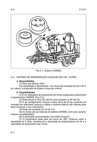 C 5-37 
C-4 
C-4 
Fig C-1. Sistema GEMSS 
C-4. SISTEMA DE DISSEMINAÇÃO AUXILIAR XM-138 - FLIPER 
a. Generalidades 
(1) País que fabrica: EUA 
(2) Capacidade e Rendimento - As minas são lançadas de 20 a 30 m 
da viatura, à proporção de 6(seis) minas por minuto. 
b. Possibilidades 
(1) É um dispositivo de lançamento de minas usado para suplementar 
o equipamento GEMSS. (Fig C-2) 
(2) Pode lançar a mina AC (M-75) como também a AP (M-74). 
(3) É de carregamento manual e pesa cerca de 50 kg, podendo ser 
montado em diferentes viaturas e utilizar o sistema elétrico das viaturas para 
fazer funcionar o seu mecanismo. 
(4) Pode ser montado em Vtr M 113. 
(5) As minas são as mesmas do sistema GEMSS, com suas caracte-rísticas 
e possibilidades. 
(6) A densidade recomendada é de 0,002 minas/m². 
(7) O lançamento pode girar em torno de 180º. Pode-se variar a 
densidade do C Mna, variando-se a velocidade de deslocamento da Vtr e a 
velocidade de lançamento das minas. 
 