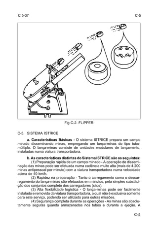 C-5 
C-5 
C 5-37 
Fig C-2. FLIPPER 
C-5. SISTEMA ISTRICE 
a. Características Básicas - O sistema ISTRICE prepara um campo 
minado disseminando minas, empregando um lança-minas do tipo tubo-múltiplo. 
O lança-minas consiste de unidades modulares de lançamento, 
instaladas numa viatura transportadora. 
b. As características distintas do Sistema ISTRICE são as seguintes: 
(1) Preparação rápida de um campo minado - A operação de dissemi-nação 
das minas pode ser efetuada numa cadência muito alta (mais de 4.200 
minas antipessoal por minuto) com a viatura transportadora numa velocidade 
acima de 40 km/h. 
(2) Rapidez na preparação - Tanto o carregamento como o descar-regamento 
do lança-minas são efetuados em minutos, pela simples substitui-ção 
dos conjuntos completo dos carregadores (silos). 
(3) Alta flexibilidade logística - O lança-minas pode ser facilmente 
instalado e removido da viatura transportadora, a qual não é exclusiva somente 
para este serviço, podendo ser utilizado para outras missões. 
(4) Segurança completa durante as operações - As minas são absolu-tamente 
seguras quando armazenadas nos tubos e durante a ejeção. A 
 
