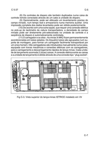 C-7 
C 5-37 
(8) Os controles de disparo são também duplicados numa caixa de 
controle remoto conectada através de um cabo à unidade de disparo. 
(9) Opcionalmente, pode ser efetuado um levantamento preciso do 
campo minado, num tempo real e armazená-lo numa memória auxiliar. Uma 
impressão completa dos dados levantados pode ser obtida posteriormente. 
(10) De acordo com uma outra opção, que requer uma conexão elétrica 
no pick-up do tacômetro da viatura transportadora, a densidade do campo 
minado pode ser diretamente pré-selecionada na unidade de controle e a 
seqüência de disparo é automaticamente controlada. 
(11) O carregador e os silos - As minas X-MK2 ficam permanentemente 
acondicionadas em tubos selados. Os 4(quatro) tubos são agrupados num su-porte 
de montagem, para formar um carregador facilmente transportável por 
um único homem. Oito carregadores são introduzidos manualmente numa caixa, 
equipada com travas mecânicas e conexões elétricas com os carregadores, 
para o carregamento e descarregamento rápidos do lança-minas. Cada unida-de 
de lançamento acomoda 2 (duas) caixas. A conexão elétrica entre as caixas 
e a unidade de lançamento é obtida através de uma conexão tipo “ plug-socket”. 
Fig C-3. Vista superior do lança-minas ISTRICE instalado em Vtr 
C-5 
 