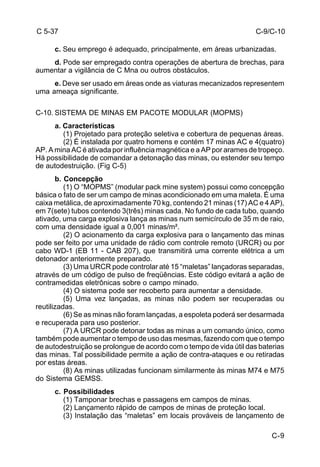 C-9/C-10 
C-9 
C 5-37 
c. Seu emprego é adequado, principalmente, em áreas urbanizadas. 
d. Pode ser empregado contra operações de abertura de brechas, para 
aumentar a vigilância de C Mna ou outros obstáculos. 
e. Deve ser usado em áreas onde as viaturas mecanizados representem 
uma ameaça significante. 
C-10. SISTEMA DE MINAS EM PACOTE MODULAR (MOPMS) 
a. Características 
(1) Projetado para proteção seletiva e cobertura de pequenas áreas. 
(2) É instalada por quatro homens e contém 17 minas AC e 4(quatro) 
AP. A mina AC é ativada por influência magnética e a AP por arames de tropeço. 
Há possibilidade de comandar a detonação das minas, ou estender seu tempo 
de autodestruição. (Fig C-5) 
b. Concepção 
(1) O “MOPMS” (modular pack mine system) possui como concepção 
básica o fato de ser um campo de minas acondicionado em uma maleta. É uma 
caixa metálica, de aproximadamente 70 kg, contendo 21 minas (17) AC e 4 AP), 
em 7(sete) tubos contendo 3(três) minas cada. No fundo de cada tubo, quando 
ativado, uma carga explosiva lança as minas num semicírculo de 35 m de raio, 
com uma densidade igual a 0,001 minas/m². 
(2) O acionamento da carga explosiva para o lançamento das minas 
pode ser feito por uma unidade de rádio com controle remoto (URCR) ou por 
cabo WD-1 (EB 11 - CAB 207), que transmitirá uma corrente elétrica a um 
detonador anteriormente preparado. 
(3) Uma URCR pode controlar até 15 “maletas” lançadoras separadas, 
através de um código de pulso de freqüências. Este código evitará a ação de 
contramedidas eletrônicas sobre o campo minado. 
(4) O sistema pode ser recoberto para aumentar a densidade. 
(5) Uma vez lançadas, as minas não podem ser recuperadas ou 
reutilizadas. 
(6) Se as minas não foram lançadas, a espoleta poderá ser desarmada 
e recuperada para uso posterior. 
(7) A URCR pode detonar todas as minas a um comando único, como 
também pode aumentar o tempo de uso das mesmas, fazendo com que o tempo 
de autodestruição se prolongue de acordo com o tempo de vida útil das baterias 
das minas. Tal possibilidade permite a ação de contra-ataques e ou retiradas 
por estas áreas. 
(8) As minas utilizadas funcionam similarmente às minas M74 e M75 
do Sistema GEMSS. 
c. Possibilidades 
(1) Tamponar brechas e passagens em campos de minas. 
(2) Lançamento rápido de campos de minas de proteção local. 
(3) Instalação das “maletas” em locais prováveis de lançamento de 
 