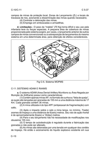 C 5-37 
C-10/C-11 
campos de minas de proteção local, Zonas de Lançamento (ZL) e locais de 
travessia de rios, acionando a disseminação das minas quando necessário. 
C-10 
(4) Controlar a detonação das minas. 
(5) Emprego em emboscadas e armadilhas. 
d. Limitações - O peso da “maleta” (70 Kg) torna difícil o seu uso pela 
infantaria leve ou forças especiais. A pequena área de cobertura de minas 
proporcionada pelo sistema exigirá, por vezes, o lançamento anterior de outros 
campos de minas convencionais ou a sobreposição de lançamentos do mesmo 
sistema em uma determinada área, para obtenção de efeitos consideráveis. 
Fig C-5. Sistema MOPMS 
C-11. SISTEMAS ADAM E RAAMS 
a. O sistema ADAM (Area Denial Artillery Munitions ou Área Negada por 
Munição de Artilharia) possui como características: 
(1) Contém apenas minas AP, no formato de cunha ou “fatia de queijo”, 
as quais são lançadas por granadas de 155 mm a uma distância máxima de 17 
Km. Cada granada contém 36 minas. 
(2) A mina utilizada é do tipo APF (antipessoal de fragmentação) com 
salto. 
(3) Após o impacto sobre o solo a mina lança, no mínimo, 7(sete) 
arames de tropeço a uma distância de 6(seis) metros. Seu raio de ação mortal 
é de aproximadamente 6(seis) a 10(dez) metros. 
(4) Para o seu lançamento não há necessidade de modificações nos 
obuseiros 155 mm. 
(5) O tempo de autodestruição é regulado durante a fabricação das 
granadas e não pode ser alterado. 
(6) As minas são detonadas por uma tensão em qualquer dos cordéis 
de tropeço. Há então o acionamento do líquido explosivo existente em sua 
 