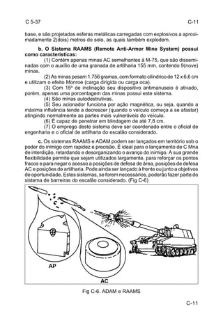 C 5-37 
base, e são projetadas esferas metálicas carregadas com explosivos a aproxi-madamente 
C-11 
2(dois) metros do solo, as quais também explodem. 
b. O Sistema RAAMS (Remote Anti-Armor Mine System) possui 
como características: 
(1) Contém apenas minas AC semelhantes à M-75, que são dissemi-nadas 
com o auxílio de uma granada de artilharia 155 mm, contendo 9(nove) 
minas. 
(2) As minas pesam 1.756 gramas, com formato cilíndrico de 12 x 6,6 cm 
e utilizam o efeito Monroe (carga dirigida ou carga oca). 
(3) Com 15º de inclinação seu dispositivo antimanuseio é ativado, 
porém, apenas uma porcentagem das minas possui este sistema. 
(4) São minas autodestrutivas. 
(5) Seu acionador funciona por ação magnética, ou seja, quando a 
máxima influência tende a decrescer (quando o veículo começa a se afastar) 
atingindo normalmente as partes mais vulneráveis do veículo. 
(6) É capaz de penetrar em blindagem de até 7,8 cm. 
(7) O emprego deste sistema deve ser coordenado entre o oficial de 
engenharia e o oficial de artilharia do escalão considerado. 
c. Os sistemas RAAMS e ADAM podem ser lançados em território sob o 
poder do inimigo com rapidez e precisão. É ideal para o lançamento de C Mna 
de interdição, retardando e desorganizando o avanço do inimigo. A sua grande 
flexibilidade permite que sejam utilizados largamente, para reforçar os pontos 
fracos e para negar o acesso a posições de defesa de área, posições de defesa 
AC e posições de artilharia. Pode ainda ser lançado à frente ou junto a objetivos 
de oportunidade. Estes sistemas, se forem necessários, poderão fazer parte do 
sistema de barreiras do escalão considerado. (Fig C-6) 
Fig C-6. ADAM e RAAMS 
C-11 
 