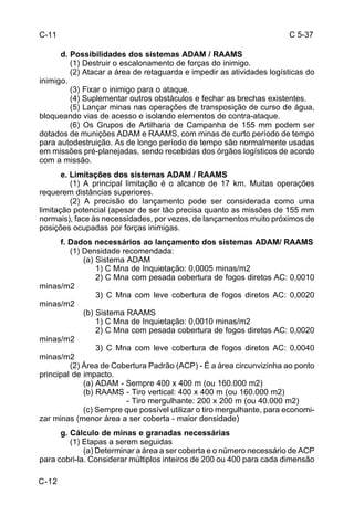 C 5-37 
C-11 
C-12 
d. Possibilidades dos sistemas ADAM / RAAMS 
(1) Destruir o escalonamento de forças do inimigo. 
(2) Atacar a área de retaguarda e impedir as atividades logísticas do 
inimigo. 
(3) Fixar o inimigo para o ataque. 
(4) Suplementar outros obstáculos e fechar as brechas existentes. 
(5) Lançar minas nas operações de transposição de curso de água, 
bloqueando vias de acesso e isolando elementos de contra-ataque. 
(6) Os Grupos de Artilharia de Campanha de 155 mm podem ser 
dotados de munições ADAM e RAAMS, com minas de curto período de tempo 
para autodestruição. As de longo período de tempo são normalmente usadas 
em missões pré-planejadas, sendo recebidas dos órgãos logísticos de acordo 
com a missão. 
e. Limitações dos sistemas ADAM / RAAMS 
(1) A principal limitação é o alcance de 17 km. Muitas operações 
requerem distâncias superiores. 
(2) A precisão do lançamento pode ser considerada como uma 
limitação potencial (apesar de ser tão precisa quanto as missões de 155 mm 
normais), face às necessidades, por vezes, de lançamentos muito próximos de 
posições ocupadas por forças inimigas. 
f. Dados necessários ao lançamento dos sistemas ADAM/ RAAMS 
(1) Densidade recomendada: 
(a) Sistema ADAM 
1) C Mna de Inquietação: 0,0005 minas/m2 
2) C Mna com pesada cobertura de fogos diretos AC: 0,0010 
minas/m2 
3) C Mna com leve cobertura de fogos diretos AC: 0,0020 
minas/m2 
(b) Sistema RAAMS 
1) C Mna de Inquietação: 0,0010 minas/m2 
2) C Mna com pesada cobertura de fogos diretos AC: 0,0020 
minas/m2 
3) C Mna com leve cobertura de fogos diretos AC: 0,0040 
minas/m2 
(2) Área de Cobertura Padrão (ACP) - É a área circunvizinha ao ponto 
principal de impacto. 
(a) ADAM - Sempre 400 x 400 m (ou 160.000 m2) 
(b) RAAMS - Tiro vertical: 400 x 400 m (ou 160.000 m2) 
- Tiro mergulhante: 200 x 200 m (ou 40.000 m2) 
(c) Sempre que possível utilizar o tiro mergulhante, para economi-zar 
minas (menor área a ser coberta - maior densidade) 
g. Cálculo de minas e granadas necessárias 
(1) Etapas a serem seguidas 
(a) Determinar a área a ser coberta e o número necessário de ACP 
para cobri-la. Considerar múltiplos inteiros de 200 ou 400 para cada dimensão 
 