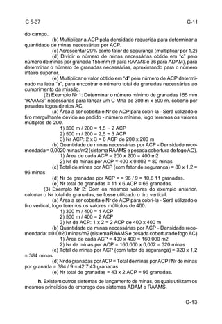 C-13 
C 5-37 
do campo. 
(b) Multiplicar a ACP pela densidade requerida para determinar a 
quantidade de minas necessárias por ACP. 
(c) Acrescentar 20% como fator de segurança (multiplicar por 1,2) 
(d) Dividir o número de minas necessárias obtido em “c” pelo 
número de minas por granada 155 mm (9 para RAAMS e 36 para ADAM), para 
determinar o número de granadas necessárias, aproximando para o número 
inteiro superior. 
(e) Multiplicar o valor obtido em “d” pelo número de ACP determi-nado 
na letra “a”, para encontrar o número total de granadas necessárias ao 
cumprimento da missão. 
(2) Exemplo Nr 1: Determinar o número mínimo de granadas 155 mm 
“RAAMS” necessárias para lançar um C Mna de 300 m x 500 m, coberto por 
pesados fogos diretos AC. 
(a) Área a ser coberta e Nr de ACP para cobrí-la - Será utilizado o 
tiro mergulhante devido ao pedido - número mínimo, logo teremos os valores 
múltiplos de 200. 
1) 300 m / 200 = 1,5 ~ 2 ACP 
2) 500 m / 200 = 2,5 ~ 3 ACP 
3) Nr ACP: 2 x 3 = 6 ACP de 200 x 200 m 
(b) Quantidade de minas necessárias por ACP - Densidade reco-mendada 
= 0,0020 minas/m2 (sistema RAAMS e pesada cobertura de fogo AC). 
1) Área de cada ACP = 200 x 200 = 400 m2 
2) Nr de minas por ACP = 400 x 0,002 = 80 minas 
(c) Total de minas por ACP (com fator de segurança) = 80 x 1,2 = 
96 minas 
(d) Nr de granadas por ACP = = 96 / 9 = 10,6 11 granadas. 
(e) Nr total de granadas = 11 x 6 ACP = 66 granadas. 
(3) Exemplo Nr 2: Com os mesmos valores do exemplo anterior, 
calcular o Nr total de granadas, se fosse utilizado o tiro vertical. 
(a) Área a ser coberta e Nr de ACP para cobrí-la - Será utilizado o 
tiro vertical, logo teremos os valores múltiplos de 400. 
1) 300 m / 400 = 1 ACP 
2) 500 m / 400 = 2 ACP 
3) Nr de ACP: 1 x 2 = 2 ACP de 400 x 400 m 
(b) Quantidade de minas necessárias por ACP - Densidade reco-mendada: 
= 0,0020 minas/m2 (sistema RAAMS e pesada cobertura de fogo AC) 
1) Área de cada ACP = 400 x 400 = 160.000 m2 
2) Nr de minas por ACP = 160.000 x 0,002 = 320 minas 
(c) Total de minas por ACP (com fator de segurança) = 320 x 1,2 
= 384 minas 
(d) Nr de granadas por ACP = Total de minas por ACP / Nr de minas 
por granada = 384 / 9 = 42,7 43 granadas 
(e) Nr total de granadas = 43 x 2 ACP = 96 granadas. 
h. Existem outros sistemas de lançamento de minas, os quais utilizam os 
mesmos princípios de emprego dos sistemas ADAM e RAAMS. 
C-11 
 
