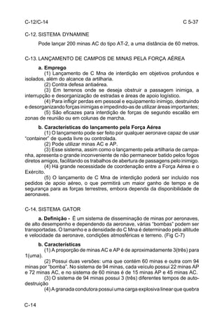 C 5-37 
C-12/C-14 
C-12. SISTEMA DYNAMINE 
C-14 
Pode lançar 200 minas AC do tipo AT-2, a uma distância de 60 metros. 
C-13. LANÇAMENTO DE CAMPOS DE MINAS PELA FORÇA AÉREA 
a. Emprego 
(1) Lançamento de C Mna de interdição em objetivos profundos e 
isolados, além do alcance da artilharia. 
(2) Contra defesa antiaérea. 
(3) Em terrenos onde se deseja obstruir a passagem inimiga, a 
interrupção e desorganização de estradas e áreas de apoio logístico. 
(4) Para infligir perdas em pessoal e equipamento inimigo, destruindo 
e desorganizando forças inimigas e impedindo-as de utilizar áreas importantes; 
(5) São eficazes para interdição de forças de segundo escalão em 
zonas de reunião ou em colunas de marcha. 
b. Características do lançamento pela Força Aérea 
(1) O lançamento pode ser feito por qualquer aeronave capaz de usar 
“container” de queda livre ou controlada. 
(2) Pode utilizar minas AC e AP. 
(3) Esse sistema, assim como o lançamento pela artilharia de campa-nha, 
apresenta o grande inconveniente de não permanecer batido pelos fogos 
diretos amigos, facilitando os trabalhos de abertura de passagens pelo inimigo. 
(4) Há grande necessidade de coordenação entre a Força Aérea e o 
Exército. 
(5) O lançamento de C Mna de interdição poderá ser incluído nos 
pedidos de apoio aéreo, o que permitirá um maior ganho de tempo e de 
segurança para as forças terrestres, embora dependa da disponibilidade de 
aeronaves. 
C-14. SISTEMA GATOR 
a. Definição - É um sistema de disseminação de minas por aeronaves, 
de alto desempenho e dependendo da aeronave, várias “bombas” podem ser 
transportadas. O tamanho e a densidade do C Mna é determinado pela altitude 
e velocidade da aeronave, condições atmosféricas e terreno. (Fig C-7) 
b. Características 
(1) A proporção de minas AC e AP é de aproximadamente 3(três) para 
1(uma). 
(2) Possui duas versões: uma que contém 60 minas e outra com 94 
minas por “bomba”. No sistema de 94 minas, cada veículo possui 22 minas AP 
e 72 minas AC, e no sistema de 60 minas é de 15 minas AP e 45 minas AC. 
(3) O sistema de 94 minas possui 3 (três) diferentes tempos de auto-destruição 
(4) A granada condutora possui uma carga explosiva linear que quebra 
 