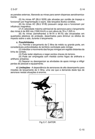 C 5-37 
as paredes externas, liberando as minas para serem dispersas aerodinamica-mente. 
(5) As minas AP (BLU 92/B) são ativadas por cordão de tropeço e 
C-15 
funcionam por fragmentação e sopro. São lançados 8(oito) cordões. 
(6) As minas AC (BLU 91/B) possuem carga oca e funcionam por 
influência magnética. 
(7) A velocidade máxima admissível da aeronave para o lançamento 
das minas é de 800 nós (1500 Km/h) e com altura de 76 a 1.525 m. 
(8) As minas (semelhantes à M-74 e M-75) são encaixadas em 
quadrados plásticos de proteção, desenhados para diminuir os efeitos do 
impacto sobre o solo, durante o lançamento. 
c. Possibilidades 
(1). Permite o lançamento de C Mna de médio ou grande porte, em 
consideráveis profundidades do território controlado pelo inimigo. 
(2) Interditar o movimento das forças inimigas em regiões distantes da 
linha de contato. 
(3) Pode isolar objetivos e negar pontos chaves do terreno. 
(4) Pode ser empregada com medida contra fogos de artilharia e 
artilharia antiaérea. 
(5) Separar ou desorganizar as atividades de apoio inimigo e infligir 
perdas de pessoal e equipamento. 
d. Limitações - A dependência de aeronaves de alto desempenho para 
missões de lançamento de C Mna, uma vez que a demanda deste tipo de 
aeronave nestas situações é enorme. 
Fig C-7. GATOR 
C-14 
 