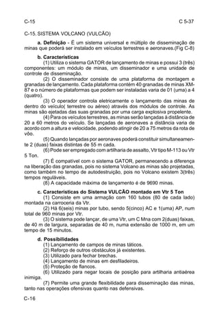 C 5-37 
C-15 
C-15. SISTEMA VOLCANO (VULCÃO) 
C-16 
a. Definição - É um sistema universal e múltiplo de disseminação de 
minas que poderá ser instalado em veículos terrestres e aeronaves.(Fig C-8) 
b. Características 
(1) Utiliza o sistema GATOR de lançamento de minas e possui 3 (três) 
componentes: um módulo de minas, um disseminador e uma unidade de 
controle de disseminação. 
(2) O disseminador consiste de uma plataforma de montagem e 
granadas de lançamento. Cada plataforma contém 40 granadas de minas XM- 
87 e o número de plataformas que podem ser instaladas varia de 01 (uma) a 4 
(quatro). 
(3) O operador controla eletricamente o lançamento das minas de 
dentro do veículo( terrestre ou aéreo) através dos módulos de controle. As 
minas são ejetadas das suas granadas por uma carga explosiva propelente. 
(4) Para os veículos terrestres, as minas serão lançadas à distância de 
20 a 60 metros do veículo. Se lançadas de aeronaves a distância varia de 
acordo com a altura e velocidade, podendo atingir de 20 a 75 metros da rota de 
vôo. 
(5) Quando lançadas por aeronaves poderá constituir simultaneamen-te 
2 (duas) faixas distintas de 55 m cada. 
(6) Pode ser empregado com artilharia de assalto, Vtr tipo M-113 ou Vtr 
5 Ton. 
(7) É compatível com o sistema GATOR, permanecendo a diferença 
na liberação das granadas, pois no sistema Volcano as minas são projetadas, 
como também no tempo de autodestruição, pois no Volcano existem 3(três) 
tempos reguláveis. 
(8) A capacidade máxima de lançamento é de 9690 minas. 
c. Características do Sistema VULCÃO montado em Vtr 5 Ton 
(1) Consiste em uma armação com 160 tubos (80 de cada lado) 
montada na carroceria da Vtr. 
(2) Há 6(seis) minas por tubo, sendo 5(cinco) AC e 1(uma) AP, num 
total de 960 minas por Vtr. 
(3) O sistema pode lançar, de uma Vtr, um C Mna com 2(duas) faixas, 
de 40 m de largura, separadas de 40 m, numa extensão de 1000 m, em um 
tempo de 15 minutos. 
d. Possibilidades 
(1) Lançamento de campos de minas táticos. 
(2) Reforço de outros obstáculos já existentes. 
(3) Utilizado para fechar brechas. 
(4) Lançamento de minas em desfiladeiros. 
(5) Proteção de flancos. 
(6) Utilizado para negar locais de posição para artilharia antiaérea 
inimiga. 
(7) Permite uma grande flexibilidade para disseminação das minas, 
tanto nas operações ofensivas quanto nas defensivas. 
 
