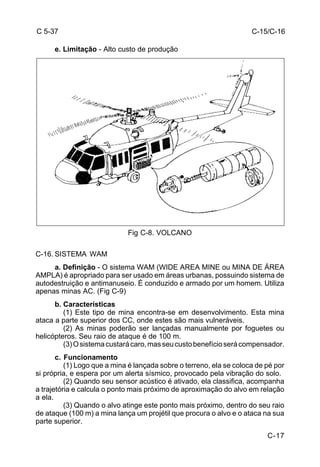 C-15/C-16 
C-17 
C 5-37 
e. Limitação - Alto custo de produção 
Fig C-8. VOLCANO 
C-16. SISTEMA WAM 
a. Definição - O sistema WAM (WIDE AREA MINE ou MINA DE ÁREA 
AMPLA) é apropriado para ser usado em áreas urbanas, possuindo sistema de 
autodestruição e antimanuseio. É conduzido e armado por um homem. Utiliza 
apenas minas AC. (Fig C-9) 
b. Características 
(1) Este tipo de mina encontra-se em desenvolvimento. Esta mina 
ataca a parte superior dos CC, onde estes são mais vulneráveis. 
(2) As minas poderão ser lançadas manualmente por foguetes ou 
helicópteros. Seu raio de ataque é de 100 m. 
(3) O sistema custará caro, mas seu custo benefício será compensador. 
c. Funcionamento 
(1) Logo que a mina é lançada sobre o terreno, ela se coloca de pé por 
si própria, e espera por um alerta sísmico, provocado pela vibração do solo. 
(2) Quando seu sensor acústico é ativado, ela classifica, acompanha 
a trajetória e calcula o ponto mais próximo de aproximação do alvo em relação 
a ela. 
(3) Quando o alvo atinge este ponto mais próximo, dentro do seu raio 
de ataque (100 m) a mina lança um projétil que procura o alvo e o ataca na sua 
parte superior. 
 