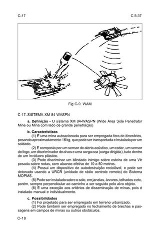 C 5-37 
C-18 
Fig C-9. WAM 
C-17. SISTEMA XM 84-WASPN 
a. Definição - O sistema XM 84-WASPN (Wide Area Side Penetrator 
Mine ou Mina com lado de grande penetração) 
b. Características 
(1) É uma mina autoacionada para ser empregada fora de itinerários, 
pesando aproximadamente 16 kg, que pode ser transportada e instalada por um 
soldado. 
(2) É composta por um sensor de alerta acústico, um radar, um sensor 
de fogo, um discriminador de alvos e uma carga oca (carga dirigida), tudo dentro 
de um invólucro plástico. 
(3) Pode discriminar um blindado inimigo sobre esteira de uma Vtr 
pesada sobre rodas, com alcance efetivo de 10 a 50 metros. 
(4) Possui um dispositivo de autodestruição reciclável, e pode ser 
detonado usando a URCR (unidade de rádio controle remoto) do Sistema 
MOPMS. 
(5) Pode ser instalado sobre o solo, em janelas, árvores, telhados e etc, 
porém, sempre perpendicular ao caminho a ser seguido pelo alvo objeto. 
(6) É uma exceção aos critérios de disseminação de minas, pois é 
instalado manual e individualmente. 
c. Possibilidades 
(1) Foi projetado para ser empregado em terreno urbanizado. 
(2) Pode também ser empregado no fechamento de brechas e pas-sagens 
em campos de minas ou outros obstáculos. 
C-17 
 
