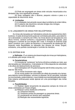 C-17/C-19 
C-19 
C 5-37 
(3) Pode ser empregado em áreas onde veículos mecanizados e/ou 
blindados são uma significativa ameaça. 
(4) Suas vantagens são o alcance, pequeno volume e peso e a 
capacidade de discriminar alvos. 
d. Limitações 
(1) A instalação manual pode causar algum problema de ordem tática. 
(2) O sistema não discrimina veículos amigos dos inimigos. 
(3) Alto custo de produção. 
C-18. LANÇAMENTO DE MINAS POR HELICÓPTEROS 
As minas são lançadas por helicópteros através de equipamentos distri-buidores. 
A razão de lançamento pode ser controlada pelo piloto, para determi-nar 
a densidade e o tamanho do C Mna. As minas devem ser lançadas de uma 
altura mínima, variável conforme o equipamento distribuidor utilizado, para 
assegurar o controle de sua direção até o solo. A Aviação do Exército pode 
assim contribuir com o plano de barreiras e o lançamento de obstáculos AC, 
trazendo maior flexibilidade na utilização dos campos de minas. Exigirá, 
entretanto, uma perfeita coordenação e controle da manobra. 
C-19. SISTEMA M-56 
a. Definição - É um sistema de disseminação de minas por helicópteros, 
e é utilizado para lançar minas AC. 
b. Características 
(1) Consiste de “containers” de forma cilíndrica cortados ao meio, que 
são lançados por helicópteros. A densidade do C Mna depende da velocidade 
e da altura de deslocamento da aeronave. 
(2) O helicóptero UH-1H pode transportar até 03 (três) conjuntos, num 
total de 160 minas. 
(3) As minas funcionam sob a água. 
(4) As minas podem ser acionadas por efeito de pressão e/ou tempo, 
para detonar contra blindados, veículos ou pessoal. Se for sacudida, inclinada 
ou movimentada, poderá detonar, o que impede sua neutralização pelo inimigo. 
Este sistema antimanuseio existe apenas em uma porcentagem das minas 
lançadas. 
c. Possibilidades 
(1) Realizar rápido lançamento de pequenos campos de minas em 
áreas controladas por forças amigas. 
(2) Reforçar outros obstáculos anticarros 
(a) Tamponar brechas. 
(b) Tamponar pontos de passagem ou pequenas áreas. 
(c) Lançamento em terreno sem restrições. 
(d) Redução das necessidades logísticas. 
 