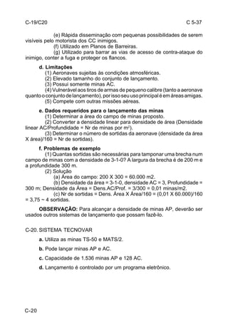 C 5-37 
C-19/C20 
C-20 
(e) Rápida disseminação com pequenas possibilidades de serem 
visíveis pelo motorista dos CC inimigos. 
(f) Utilizado em Planos de Barreiras. 
(g) Utilizado para barrar as vias de acesso de contra-ataque do 
inimigo, conter a fuga e proteger os flancos. 
d. Limitações 
(1) Aeronaves sujeitas às condições atmosféricas. 
(2) Elevado tamanho do conjunto de lançamento. 
(3) Possui somente minas AC. 
(4) Vulnerável aos tiros de armas de pequeno calibre (tanto a aeronave 
quanto o conjunto de lançamento), por isso seu uso principal é em áreas amigas. 
(5) Compete com outras missões aéreas. 
e. Dados requeridos para o lançamento das minas 
(1) Determinar a área do campo de minas proposto. 
(2) Converter a densidade linear para densidade de área (Densidade 
linear AC/Profundidade = Nr de minas por m2). 
(3) Determinar o número de sortidas da aeronave (densidade da área 
X área)/160 = Nr de sortidas). 
f. Problemas de exemplo 
(1) Quantas sortidas são necessárias para tamponar uma brecha num 
campo de minas com a densidade de 3-1-0? A largura da brecha é de 200 m e 
a profundidade 300 m. 
(2) Solução 
(a) Área do campo: 200 X 300 = 60.000 m2. 
(b) Densidade da área = 3-1-0, densidade AC = 3, Profundidade = 
300 m; Densidade da Área = Dens.AC/Prof. = 3/300 = 0,01 minas/m2. 
(c) Nr de sortidas = Dens. Área X Área/160 = (0,01 X 60.000)/160 
= 3,75 ~ 4 sortidas. 
OBSERVAÇÃO: Para alcançar a densidade de minas AP, deverão ser 
usados outros sistemas de lançamento que possam fazê-lo. 
C-20. SISTEMA TECNOVAR 
a. Utiliza as minas TS-50 e MATS/2. 
b. Pode lançar minas AP e AC. 
c. Capacidade de 1.536 minas AP e 128 AC. 
d. Lançamento é controlado por um programa eletrônico. 
 