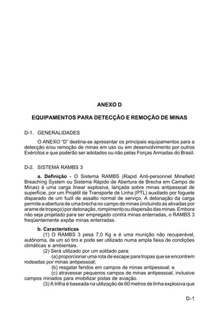 D-1 
C 5-37 
ANEXO D 
EQUIPAMENTOS PARA DETECÇÃO E REMOÇÃO DE MINAS 
D-1. GENERALIDADES 
O ANEXO “D” destina-se apresentar os principais equipamentos para a 
detecção e/ou remoção de minas em uso ou em desenvolvimento por outros 
Exércitos e que poderão ser adotados ou não pelas Forças Armadas do Brasil. 
D-2. SISTEMA RAMBS 3 
a. Definição - O Sistema RAMBS (Rapid Anti-personnel Minefield 
Breachíng System ou Sistema Rápido de Abertura de Brecha em Campo de 
Minas) é uma carga linear explosiva, lançada sobre minas antipessoal de 
superfície, por um Projétil de Transporte de Linha (PTL) auxiliado por foguete 
disparado de um fuzil de assalto normal de serviço. A detonação da carga 
permite a abertura de uma brecha no campo de minas (incluindo as ativadas por 
arame de tropeço) por detonação, rompimento ou dispersão das minas. Embora 
não seja projetado para ser empregado contra minas enterradas, o RAMBS 3 
freqüentemente expõe minas enterradas. 
b. Características 
(1) O RAMBS 3 pesa 7,0 Kg e é uma munição não recuperável, 
autônoma, de um só tiro e pode ser utilizado numa ampla faixa de condições 
climáticas e ambientais. 
(2) Será utilizado por um soldado para: 
(a) proporcionar uma rota de escape para tropas que se encontrem 
rodeadas por minas antipessoal; 
(b) resgatar feridos em campos de minas antipessoal; e 
(c) atravessar pequenos campos de minas antipessoal, inclusive 
campos minados para imobilizar pistas de aviação. 
(3) A trilha é baseada na utilização de 60 metros de linha explosiva que 
 