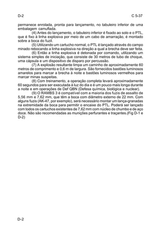 C 5-37 
D-2 
permanece enrolada, pronta para lançamento, no tabuleiro inferior de uma 
embalagem camuflada. 
D-2 
(4) Antes do lançamento, o tabuleiro inferior é fixado ao solo e o PTL, 
que é fixo à linha explosiva por meio de um cabo de amarração, é montado 
sobre a boca do fuzil. 
(5) Utilizando um cartucho normal, o PTL é lançado através do campo 
minado rebocando a linha explosiva na direção a qual a brecha deve ser feita. 
(6) Então a linha explosiva é detonada por comando, utilizando um 
sistema simples de iniciação, que consiste de 30 metros de tubo de choque, 
uma cápsula e um dispositivo de disparo por percussão. 
(7) A explosão resultante limpa um caminho de aproximadamente 60 
metros de comprimento e 0,6 m de largura. São fornecidos bastões luminosos 
amarelos para marcar a brecha à noite e bastões luminosos vermelhos para 
marcar minas suspeitas. 
(8) Com treinamento, a operação completa levará aproximadamente 
60 segundos para ser executada à luz do dia e é um pouco mais longa durante 
a noite e em operações de Def QBN (Defesa química, biológica e nuclear). 
(9) O RAMBS 3 é compatível com a maioria dos fuzis de assalto de 
5,56 mm e 7,62 mm, que têm a boca com diâmetro externo de 22 mm. Com 
alguns fuzis (AK-47, por exemplo), será necessário montar um lança-granadas 
na extremidade da boca para permitir o encaixe do PTL. Poderá ser lançado 
com todos os cartuchos existentes de 7,62 mm com núcleo de chumbo e de aço 
doce. Não são recomendadas as munições perfurantes e traçantes.(Fig D-1 e 
D-2) 
 