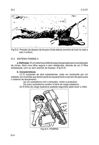 C 5-37 
Fig D-2. Posição de disparo de bruços (Vista lateral coronha do fuzil no solo e 
D-4 
sob o ombro) 
D-3. SISTEMA POMINS II 
a. Definição - É um sistema portátil de segunda geração para neutralização 
de minas. Abre uma trilha segura e sem obstáculos, através de um C Mna 
antipessoal, com ou sem arames de tropeço. (Fig D-3) 
b. Características 
(1) É composto de dois subsistemas, cada um conduzido por um 
soldado, em mochilas que fazem parte do equipamento e servem de apoio para 
o sistema de lançamento: 
(a) um subsistema com o lançador, motor e propulsor; 
(b) outro subsistema contém a linha de carga explosiva. 
(2) A linha de carga explosiva explode segundos após tocar o chão. 
Fig D-3. POMINS 
D-3 
 