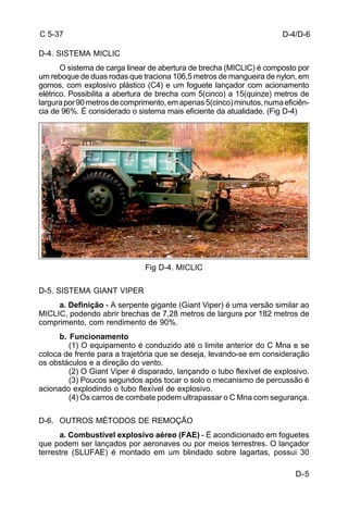D-4/D-6 
D-5 
C 5-37 
D-4. SISTEMA MICLIC 
O sistema de carga linear de abertura de brecha (MICLIC) é composto por 
um reboque de duas rodas que traciona 106,5 metros de mangueira de nylon, em 
gomos, com explosivo plástico (C4) e um foguete lançador com acionamento 
elétrico. Possibilita a abertura de brecha com 5(cinco) a 15(quinze) metros de 
largura por 90 metros de comprimento, em apenas 5(cinco) minutos, numa eficiên-cia 
de 96%. É considerado o sistema mais eficiente da atualidade. (Fig D-4) 
Fig D-4. MICLIC 
D-5. SISTEMA GIANT VIPER 
a. Definição - A serpente gigante (Giant Viper) é uma versão similar ao 
MICLIC, podendo abrir brechas de 7,28 metros de largura por 182 metros de 
comprimento, com rendimento de 90%. 
b. Funcionamento 
(1) O equipamento é conduzido até o limite anterior do C Mna e se 
coloca de frente para a trajetória que se deseja, levando-se em consideração 
os obstáculos e a direção do vento. 
(2) O Giant Viper é disparado, lançando o tubo flexível de explosivo. 
(3) Poucos segundos após tocar o solo o mecanismo de percussão é 
acionado explodindo o tubo flexível de explosivo. 
(4) Os carros de combate podem ultrapassar o C Mna com segurança. 
D-6. OUTROS MÉTODOS DE REMOÇÃO 
a. Combustível explosivo aéreo (FAE) - É acondicionado em foguetes 
que podem ser lançados por aeronaves ou por meios terrestres. O lançador 
terrestre (SLUFAE) é montado em um blindado sobre lagartas, possui 30 
 