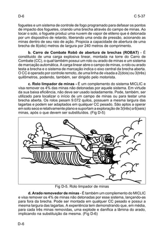 C 5-37 
D-6 
foguetes e um sistema de controle de fogo programado para defasar os pontos 
de impacto dos foguetes, criando uma brecha através do campo de minas. Ao 
tocar o solo, o foguete produz uma nuvem de vapor de etileno que é detonada 
por um dispositivo de retardo, liberando uma onda de pressão, acionando as 
minas dentro de seu raio de ação. Propicia a capacidade de abertura de uma 
brecha de 8(oito) metros de largura por 240 metros de comprimento. 
D-6 
b. Carro de Combate Robô de abertura de brechas (ROBAT) - É 
constituido de uma carga explosiva linear, montada na torre do Carro de 
Combate (CC), o qual também possui um rolo ou arado de minas e um sistema 
de marcação automática. A carga linear abre o campo de minas, o rolo ou arado 
testa a brecha e o sistema de marcação indica o eixo central da brecha aberta. 
O CC é operado por controle remoto, de uma linha de visada a 2(dois) ou 3(três) 
quilômetros, podendo, também, ser dirigido pelo motorista. 
c. Rolo limpador de minas - É um complemento do sistema MICLIC e 
visa remover os 4% das minas não detonadas por aquele sistema. Em virtude 
da sua baixa eficiência, não deve ser usado isoladamente. Pode, também, ser 
utilizado para localizar o início de um campo de minas ou para testar uma 
brecha aberta. Os rolos pesam 9.072 quilos, possuem a mesma largura das 
lagartas e podem ser adaptados em qualquer CC pesado. São aptos a operar 
em solo seco e relativamente plano e suportam a exploração de 3(três) a 6(seis) 
minas, após o que devem ser substituídos. (Fig D-5) 
Fig D-5. Rolo limpador de minas 
d. Arado removedor de minas - É também um complemento do MICLIC 
e visa remover os 4% de minas não detonadas por esse sistema, lançando-as 
para fora da brecha. Pode ser montada em qualquer CC pesado e possui a 
mesma largura das lagartas. A experiência tem demonstrando que, em média, 
para cada três minas removidas, uma explode e danifica a lâmina do arado, 
implicando na substituição da mesma. (Fig D-6) 
 