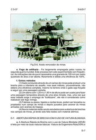 D-6/D-7 
D-7 
C 5-37 
Fig D-6. Arado removedor de minas 
e. Fogo de artilharia - Foi largamente empregada pelos russos na 
segunda guerra mundial. Este processo tem sido experimentado com freqüên-cia. 
As indicações são de que é necessária uma granada de 105 mm por metro 
quadrado de área a ser aberta. Raramente é obtida uma eficiência de 100%. 
f. Outros métodos 
(1) Gado conduzido através de um campo de minas pode produzir uma 
brecha para a infantaria de assalto, mas esse método, provavelmente, não 
obterá uma eficiência completa, mesmo no terreno onde o gado seja forçado 
a seguir por uma passagem estreita. 
(2) Um aterro com 1,20 m a 1,80 m de altura pode ser usado para fazer 
uma passagem temporária através de uma área minada, mas, uma vez que 
esse método exige o emprego de “bulldozers”, ele não é considerado como 
realizável sob fogo inimigo. 
(3) Fateixas ou pesos, ligados a cordas leves, podem ser lançados ou 
projetados num campo de minas e depois puxados para acionar as minas 
armadas com arames de tropeço. 
(4) Novos materiais estão sendo estudados para a abertura de brechas 
nos campos de minas, já tendo sido feito testes com material atômico. 
D-7. ABERTURA RÁPIDA DE BRECHA COM O USO DE VIATURA BLINDADA 
a. A Abertura Rápida de Brecha com o uso de Viatura Blindada (ARVB) 
é feita por meio de duas viaturas básicas: Viatura de Engenharia Rolo(VER) e 
 