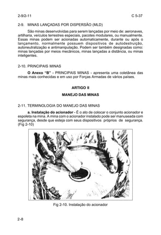 C 5-37 
2-9. MINAS LANÇADAS POR DISPERSÃO (MLD) 
2-8 
São minas desenvolvidas para serem lançadas por meio de: aeronaves, 
artilharia, veículos terrestres especiais, pacotes modulares, ou manualmente. 
Essas minas podem ser acionadas automaticamente, durante ou após o 
lançamento, normalmente possuem dispositivos de autodestruição, 
autoneutralização e antimanipulação. Podem ser também designadas como: 
minas lançadas por meios mecânicos, minas lançadas a distância, ou minas 
inteligentes. 
2-10. PRINCIPAIS MINAS 
O Anexo “B” - PRINCIPAIS MINAS - apresenta uma coletânea das 
minas mais conhecidas e em uso por Forças Armadas de vários países. 
ARTIGO II 
MANEJO DAS MINAS 
2-11. TERMINOLOGIA DO MANEJO DAS MINAS 
a. Instalação do acionador - É o ato de colocar o conjunto acionador e 
espoleta na mina. A mina com o acionador instalado pode ser manuseada com 
segurança, desde que esteja com seus dispositivos próprios de segurança. 
(Fig 2-10) 
Fig 2-10. Instalação do acionador 
2-9/2-11 
 