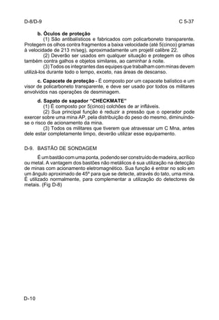C 5-37 
D-8/D-9 
D-10 
b. Óculos de proteção 
(1) São antibalísticos e fabricados com policarboneto transparente. 
Protegem os olhos contra fragmentos a baixa velocidade (até 5(cinco) gramas 
à velocidade de 213 m/seg), aproximadamente um projetil calibre 22. 
(2) Deverão ser usados em qualquer situação e protegem os olhos 
também contra galhos e objetos similares, ao caminhar à noite. 
(3) Todos os integrantes das equipes que trabalham com minas devem 
utilizá-los durante todo o tempo, exceto, nas áreas de descanso. 
c. Capacete de proteção - É composto por um capacete balístico e um 
visor de policarboneto transparente, e deve ser usado por todos os militares 
envolvidos nas operações de desminagem. 
d. Sapato de sapador “CHECKMATE” 
(1) É composto por 5(cinco) colchões de ar infláveis. 
(2) Sua principal função é reduzir a pressão que o operador pode 
exercer sobre uma mina AP, pela distribuição do peso do mesmo, diminuindo-se 
o risco de acionamento da mina. 
(3) Todos os militares que tiverem que atravessar um C Mna, antes 
dele estar completamente limpo, deverão utilizar esse equipamento. 
D-9. BASTÃO DE SONDAGEM 
É um bastão com uma ponta, podendo ser construído de madeira, acrílico 
ou metal. A vantagem dos bastões não metálicos é sua utilização na detecção 
de minas com acionamento eletromagnético. Sua função é entrar no solo em 
um ângulo aproximado de 45º para que se detecte, através do tato, uma mina. 
É utilizado normalmente, para complementar a utilização do detectores de 
metais. (Fig D-8) 
 