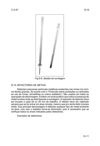 D-11 
C 5-37 
Fig D-8. Bastão de sondagem 
D-10. DETECTORES DE METAIS 
Detectam pequenas partículas metálicas existentes nas minas (no míni-mo 
8(oito) gramas, de acordo com o “Protocolo sobre proibições ou restrições 
ao uso de minas, armadilhas ou outros artefatos”). São usados em todos as 
operações de desminagem. Emitem um sinal auditivo que indica a presença de 
metal na área onde se está fazendo a sondagem. O operador de detector deve 
ser trocado a cada 20 ou 30 min de trabalho. O detetor deve ser calibrado 
sempre que se for entrar em área minada, mesmo que já o tenha feito minutos 
antes. Sua principal desvantagem é detectar qualquer tipo de metal existente 
na área; com isso o trabalho torna-se demorado, pois é necessário que se 
verifique todos os sinais indicados pelos detectores. 
Exemplos de detectores: 
D-10 
 