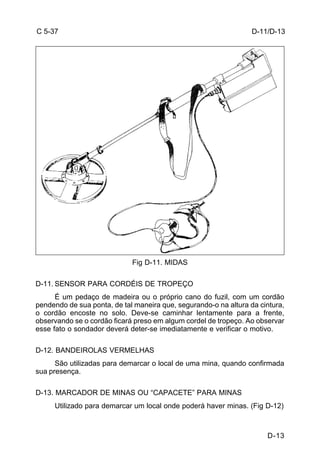 D-11/D-13 
D-13 
C 5-37 
Fig D-11. MIDAS 
D-11. SENSOR PARA CORDÉIS DE TROPEÇO 
É um pedaço de madeira ou o próprio cano do fuzil, com um cordão 
pendendo de sua ponta, de tal maneira que, segurando-o na altura da cintura, 
o cordão encoste no solo. Deve-se caminhar lentamente para a frente, 
observando se o cordão ficará preso em algum cordel de tropeço. Ao observar 
esse fato o sondador deverá deter-se imediatamente e verificar o motivo. 
D-12. BANDEIROLAS VERMELHAS 
São utilizadas para demarcar o local de uma mina, quando confirmada 
sua presença. 
D-13. MARCADOR DE MINAS OU “CAPACETE” PARA MINAS 
Utilizado para demarcar um local onde poderá haver minas. (Fig D-12) 
 