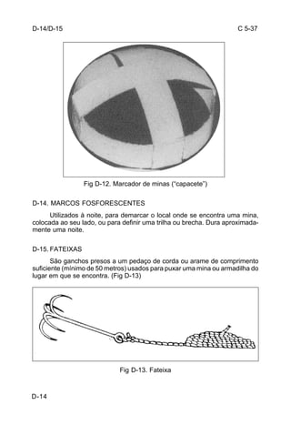 C 5-37 
D-14 
Fig D-12. Marcador de minas (“capacete”) 
D-14. MARCOS FOSFORESCENTES 
Utilizados à noite, para demarcar o local onde se encontra uma mina, 
colocada ao seu lado, ou para definir uma trilha ou brecha. Dura aproximada-mente 
uma noite. 
D-15. FATEIXAS 
São ganchos presos a um pedaço de corda ou arame de comprimento 
suficiente (mínimo de 50 metros) usados para puxar uma mina ou armadilha do 
lugar em que se encontra. (Fig D-13) 
Fig D-13. Fateixa 
D-14/D-15 
 