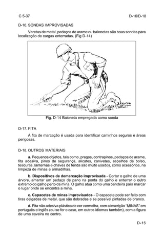 D-16/D-18 
D-15 
C 5-37 
D-16. SONDAS IMPROVISADAS 
Varetas de metal, pedaços de arame ou baionetas são boas sondas para 
localização de cargas enterradas. (Fig D-14) 
Fig. D-14 Baioneta empregada como sonda 
D-17. FITA 
A fita de marcação é usada para identificar caminhos seguros e áreas 
perigosas. 
D-18. OUTROS MATERIAIS 
a. Pequenos objetos, tais como, pregos, contrapinos, pedaços de arame, 
fita adesiva, pinos de segurança, alicates, canivetes, espelhos de bolso, 
tesouras, lanternas e chaves de fenda são muito usados, como acessórios, na 
limpeza de minas e armadilhas. 
b. Dispositivos de demarcação improvisada - Cortar o galho de uma 
árvore, amarrar um pedaço de pano na ponta do galho e enterrar o outro 
extremo do galho perto da mina. O galho atua como uma bandeira para marcar 
o lugar onde se encontra a mina. 
c. Capacetes de minas improvisados - O capacete pode ser feito com 
tiras delgadas de metal, que são dobradas e se possível pintadas de branco. 
d. Fita não adesiva plástica de cor vermelha, com a inscrição “MINAS” em 
português e inglês (ou se for o caso, em outros idiomas também), com a figura 
de uma caveira no centro. 
 