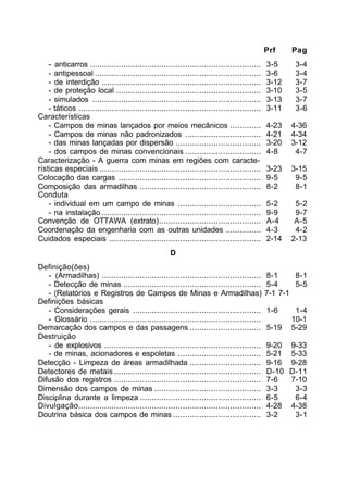 Prf Pag 
- anticarros ........................................................................ 3-5 3-4 
- antipessoal ...................................................................... 3-6 3-4 
- de interdição ................................................................... 3-12 3-7 
- de proteção local ............................................................. 3-10 3-5 
- simulados ....................................................................... 3-13 3-7 
- táticos ............................................................................. 3-11 3-6 
Características 
- Campos de minas lançados por meios mecânicos ............. 4-23 4-36 
- Campos de minas não padronizados ................................ 4-21 4-34 
- das minas lançadas por dispersão .................................... 3-20 3-12 
- dos campos de minas convencionais ................................ 4-8 4-7 
Caracterização - A guerra com minas em regiões com caracte-rísticas 
especiais .................................................................... 3-23 3-15 
Colocação das cargas ............................................................ 9-5 9-5 
Composição das armadilhas ................................................... 8-2 8-1 
Conduta 
- individual em um campo de minas ................................... 5-2 5-2 
- na instalação ................................................................... 9-9 9-7 
Convenção de OTTAWA (extrato)........................................... A-4 A-5 
Coordenação da engenharia com as outras unidades ............... 4-3 4-2 
Cuidados especiais ................................................................ 2-14 2-13 
D 
Definição(ões) 
- (Armadilhas) ................................................................... 8-1 8-1 
- Detecção de minas .......................................................... 5-4 5-5 
- (Relatórios e Registros de Campos de Minas e Armadilhas) 7-1 7-1 
Definições básicas 
- Considerações gerais ...................................................... 1-6 1-4 
- Glossário ........................................................................ 10-1 
Demarcação dos campos e das passagens .............................. 5-19 5-29 
Destruição 
- de explosivos .................................................................. 9-20 9-33 
- de minas, acionadores e espoletas ................................... 5-21 5-33 
Detecção - Limpeza de áreas armadilhada .............................. 9-16 9-28 
Detectores de metais .............................................................. D-10 D-11 
Difusão dos registros .............................................................. 7-6 7-10 
Dimensão dos campos de minas ............................................. 3-3 3-3 
Disciplina durante a limpeza ................................................... 6-5 6-4 
Divulgação............................................................................. 4-28 4-38 
Doutrina básica dos campos de minas ..................................... 3-2 3-1 
 