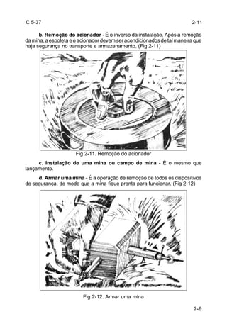 2-9 
C 5-37 
b. Remoção do acionador - É o inverso da instalação. Após a remoção 
da mina, a espoleta e o acionador devem ser acondicionados de tal maneira que 
haja segurança no transporte e armazenamento. (Fig 2-11) 
Fig 2-11. Remoção do acionador 
c. Instalação de uma mina ou campo de mina - É o mesmo que 
lançamento. 
d. Armar uma mina - É a operação de remoção de todos os dispositivos 
de segurança, de modo que a mina fique pronta para funcionar. (Fig 2-12) 
Fig 2-12. Armar uma mina 
2-11 
 