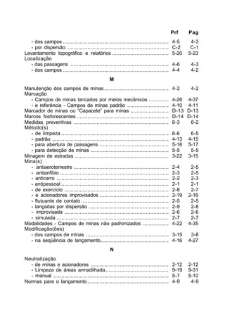 Prf Pag 
- dos campos ..................................................................... 4-5 4-3 
- por dispersão .................................................................. C-2 C-1 
Levantamento topográfico e relatórios ..................................... 5-20 5-23 
Localização 
- das passagens ................................................................ 4-6 4-3 
- dos campos ..................................................................... 4-4 4-2 
M 
Manutenção dos campos de minas .......................................... 4-2 4-2 
Marcação 
- Campos de minas lancados por meios mecânicos ............. 4-26 4-37 
- e referência - Campos de minas padrão ........................... 4-10 4-11 
Marcador de minas ou “Capacete” para minas ......................... D-13 D-13 
Marcos fosforescentes ............................................................ D-14 D-14 
Medidas preventivas .............................................................. 6-3 6-2 
Método(s) 
- de limpeza ...................................................................... 6-6 6-5 
- padrão ............................................................................ 4-13 4-15 
- para abertura de passagens ............................................. 5-16 5-17 
- para detecção de minas ................................................... 5-5 5-5 
Minagem de estradas ............................................................. 3-22 3-15 
Mina(s) 
- antiaeroterrestre .............................................................. 2-4 2-5 
- antianfíbio ....................................................................... 2-3 2-5 
- anticarro ......................................................................... 2-2 2-3 
- antipessoal ...................................................................... 2-1 2-1 
- de exercício .................................................................... 2-8 2-7 
- e acionadores improvisados ............................................. 2-19 2-16 
- flutuante de contato ......................................................... 2-5 2-5 
- lançadas por dispersão .................................................... 2-9 2-8 
- improvisada .................................................................... 2-6 2-6 
- simulada ......................................................................... 2-7 2-7 
Modalidades - Campos de minas não padronizados ................. 4-22 4-35 
Modificação(ões) 
- dos campos de minas ...................................................... 3-15 3-8 
- na seqüência de lançamento ............................................ 4-16 4-27 
N 
Neutralização 
- de minas e acionadores ................................................... 2-12 2-12 
- Limpeza de áreas armadilhada ......................................... 9-19 9-31 
- manual ........................................................................... 5-7 5-10 
Normas para o lançamento ..................................................... 4-9 4-9 
 
