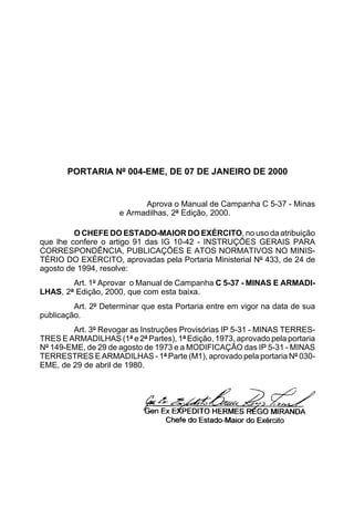 PORTARIA Nº 004-EME, DE 07 DE JANEIRO DE 2000 
Aprova o Manual de Campanha C 5-37 - Minas 
e Armadilhas, 2ª Edição, 2000. 
O CHEFE DO ESTADO-MAIOR DO EXÉRCITO, no uso da atribuição 
que lhe confere o artigo 91 das IG 10-42 - INSTRUÇÕES GERAIS PARA 
CORRESPONDÊNCIA, PUBLICAÇÕES E ATOS NORMATIVOS NO MINIS-TÉRIO 
DO EXÉRCITO, aprovadas pela Portaria Ministerial Nº 433, de 24 de 
agosto de 1994, resolve: 
Art. 1º Aprovar o Manual de Campanha C 5-37 - MINAS E ARMADI-LHAS, 
2ª Edição, 2000, que com esta baixa. 
Art. 2º Determinar que esta Portaria entre em vigor na data de sua 
publicação. 
Art. 3º Revogar as Instruções Provisórias IP 5-31 - MINAS TERRES-TRES 
E ARMADILHAS (1ª e 2ª Partes), 1ª Edição, 1973, aprovado pela portaria 
Nº 149-EME, de 29 de agosto de 1973 e a MODIFICAÇÃO das IP 5-31 - MINAS 
TERRESTRES E ARMADILHAS - 1ª Parte (M1), aprovado pela portaria Nº 030- 
EME, de 29 de abril de 1980. 
 