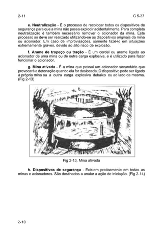 C 5-37 
2-11 
2-10 
e. Neutralização - É o processo de recolocar todos os dispositivos de 
segurança para que a mina não possa explodir acidentalmente. Para completa 
neutralização é também necessário remover o acionador da mina. Este 
processo só deve ser realizado utilizando-se os dispositivos originais da mina 
ou acionador. Em caso de improvisações, somente fazê-lo em situações 
extremamente graves, devido ao alto risco de explosão. 
f. Arame de tropeço ou tração - É um cordel ou arame ligado ao 
acionador de uma mina ou de outra carga explosiva, e é utilizado para fazer 
funcionar o acionador. 
g. Mina ativada - É a mina que possui um acionador secundário que 
provocará a detonação quando ela for deslocada. O dispositivo pode ser ligado 
à própria mina ou a outra carga explosiva debaixo ou ao lado da mesma. 
(Fig 2-13) 
Fig 2-13. Mina ativada 
h. Dispositivos de segurança - Existem praticamente em todas as 
minas e acionadores. São destinados a anular a ação de iniciação. (Fig 2-14) 
 