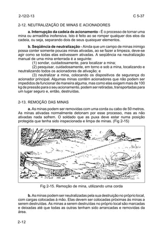 C 5-37 
2-12/2-13 
2-12. NEUTRALIZAÇÃO DE MINAS E ACIONADORES 
2-12 
a. Interrupção da cadeia de acionamento - É o processo de tornar uma 
mina ou armadilha inofensiva. Isto é feito ao se romper qualquer dos elos da 
cadeia, ou seja, separando dois de seus quaisquer elementos. 
b. Seqüência de neutralização - Ainda que um campo de minas inimigo 
possa conter somente poucas minas ativadas, ao se fazer a limpeza, deve-se 
agir como se todas elas estivessem ativadas. A seqüência na neutralização 
manual de uma mina enterrada é a seguinte: 
(1) sondar, cuidadosamente, para localizar a mina; 
(2) pesquisar, cuidadosamente, em torno e sob a mina, localizando e 
neutralizando todos os acionadores de ativação; e 
(3) neutralizar a mina, colocando os dispositivos de segurança do 
acionador principal. Algumas minas contêm acionadores que não podem ser 
impedidos de funcionar de maneira alguma, mas como elas exigem mais de 100 
kg de pressão para o seu acionamento, podem ser retiradas, transportadas para 
um lugar seguro e, então, destruídas. 
2-13. REMOÇÃO DAS MINAS 
a. As minas podem ser removidas com uma corda ou cabo de 50 metros. 
As minas ativadas normalmente detonam por esse processo, mas as não 
ativadas nada sofrem. O soldado que as puxa deve estar numa posição 
protegida que tenha sido inspecionada e limpa de minas. (Fig 2-15) 
Fig 2-15. Remoção de mina, utilizando uma corda 
b. As minas podem ser neutralizadas pela sua destruição no próprio local, 
com cargas colocadas à mão. Elas devem ser colocadas próximas às minas a 
serem destruídas. As minas a serem destruídas no próprio local são marcadas 
e deixadas até que todas as outras tenham sido arrancadas e removidas da 
área. 
 