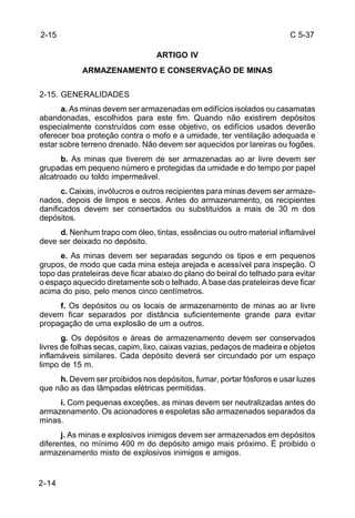 C 5-37 
2-15 
2-14 
ARTIGO IV 
ARMAZENAMENTO E CONSERVAÇÃO DE MINAS 
2-15. GENERALIDADES 
a. As minas devem ser armazenadas em edifícios isolados ou casamatas 
abandonadas, escolhidos para este fim. Quando não existirem depósitos 
especialmente construídos com esse objetivo, os edifícios usados deverão 
oferecer boa proteção contra o mofo e a umidade, ter ventilação adequada e 
estar sobre terreno drenado. Não devem ser aquecidos por lareiras ou fogões. 
b. As minas que tiverem de ser armazenadas ao ar livre devem ser 
grupadas em pequeno número e protegidas da umidade e do tempo por papel 
alcatroado ou toldo impermeável. 
c. Caixas, invólucros e outros recipientes para minas devem ser armaze-nados, 
depois de limpos e secos. Antes do armazenamento, os recipientes 
danificados devem ser consertados ou substituídos a mais de 30 m dos 
depósitos. 
d. Nenhum trapo com óleo, tintas, essências ou outro material inflamável 
deve ser deixado no depósito. 
e. As minas devem ser separadas segundo os tipos e em pequenos 
grupos, de modo que cada mina esteja arejada e acessível para inspeção. O 
topo das prateleiras deve ficar abaixo do plano do beiral do telhado para evitar 
o espaço aquecido diretamente sob o telhado. A base das prateleiras deve ficar 
acima do piso, pelo menos cinco centímetros. 
f. Os depósitos ou os locais de armazenamento de minas ao ar livre 
devem ficar separados por distância suficientemente grande para evitar 
propagação de uma explosão de um a outros. 
g. Os depósitos e áreas de armazenamento devem ser conservados 
livres de folhas secas, capim, lixo, caixas vazias, pedaços de madeira e objetos 
inflamáveis similares. Cada depósito deverá ser circundado por um espaço 
limpo de 15 m. 
h. Devem ser proibidos nos depósitos, fumar, portar fósforos e usar luzes 
que não as das lâmpadas elétricas permitidas. 
i. Com pequenas exceções, as minas devem ser neutralizadas antes do 
armazenamento. Os acionadores e espoletas são armazenados separados da 
minas. 
j. As minas e explosivos inimigos devem ser armazenados em depósitos 
diferentes, no mínimo 400 m do depósito amigo mais próximo. É proibido o 
armazenamento misto de explosivos inimigos e amigos. 
 