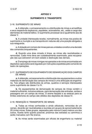 2-16/2-18 
2-15 
C 5-37 
ARTIGO V 
SUPRIMENTO E TRANSPORTE 
2-16. SUPRIMENTO DE MINAS 
a. A obtenção, o armazenamento e a distribuição de minas e armadilhas 
e seus respectivos explosivos, espoletas, acionadores, etc., estão a cargo dos 
elementos de material bélico. O suprimento processar-se-á igualmente aos de 
classe V. 
b. A unidade interessada recebe, normalmente, as minas nos postos de 
suprimento e munição e as transporta em viaturas até uma posição abrigada a 
sua retaguarda. 
c. A dotação em número de minas para as unidades constitui uma decisão 
dos comandos enquadrantes. 
d. Quando uma área minada é limpa, as minas são neutralizadas e 
removidas. Cada mina deve ser cuidadosamente examinada, para recupera-ção 
das que estiverem em bom estado e destruição das demais. 
e. O emprego de minas inimigas recuperadas e de minas encontradas em 
depósitos capturados será regulado por instruções expedidas pelo comando do 
teatro de operações. 
2-17. SUPRIMENTO DE EQUIPAMENTO DE DEMARCAÇÃO DOS CAMPOS 
DE MINAS 
a. A obtenção, armazenamento e distribuição dos equipamentos e outros 
materiais de demarcação dos campos de minas é uma atribuição da engenha-ria. 
Tais artigos são distribuídos às armas, quadros e serviços interessados 
como suprimento da classe II e IV. 
b. Os equipamentos de demarcação de campos de minas contém o 
material suficiente, inclusive estacas, para demarcação das entradas, saídas e 
passagens em um campo de minas. O arame farpado e as estacas para os 
limites exteriores do campo são obtidos dos depósitos de classe IV. 
2-18. REMOÇÃO E TRANSPORTE DE MINAS 
a. Todas as minas conhecidas e ainda utilizáveis, removidas de um 
campo, deverão ser neutralizadas e reunidas em grupos de aproximadamente 
20 (vinte) minas. Estes grupos, separados pelo menos 6 (seis) metros uns dos 
outros, ficarão tanto quanto possível, próximos das estradas ou caminhos e 
serão marcados com fita branca. 
b. As minas serão examinadas por oficiais de engenharia ou material 
 