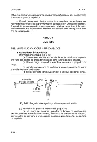 C 5-37 
2-18/2-19 
bélico que atestarão sua segurança e serão responsáveis pelo seu recolhimento 
e transporte para os depósitos. 
2-16 
c. Quando forem descobertos novos tipos de minas, estas devem ser 
neutralizadas por pessoal experimentado e colocadas em um grupo separado. 
O oficial de informações de engenharia mais próximo, deverá ser informado 
imediatamente. Ele inspecionará as minas e as enviará para a retaguarda, para 
fins de informação. 
ARTIGO VI 
DIVERSOS 
2-19. MINAS E ACIONADORES IMPROVISADOS 
a. Acionadores improvisados 
(1) Pregador de roupa (Fig 2-16) 
(a) Enrolar as extremidades, sem isolamento, dos fios da espoleta 
em volta das garras do pregador de roupa para fazer o contato elétrico. 
(b) Reunir carga, adaptador, espoleta elétrica e o pregador de 
roupa. 
(c) Introduzir uma cunha de madeira, ancorar o pregador de roupa 
e instalar o arame de tropeço. 
(d) Testar o circuito com galvanômetro e a seguir colocar as pilhas. 
tropeço esticado 
Fios de 
círcuito 
Arame de 
Fig 2-16. Pregador de roupa improvisado como acionador 
(2) Acionador de pressão improvisado (Fig 2-17) 
(a) No braço de alavanca, prender os blocos de contato nas 
extremidade das alavancas de madeira, montando as alavancas de madeira, 
com uma fita de borracha e uma esponja plástica, e prender os fios de contato 
da espoleta. 
 
