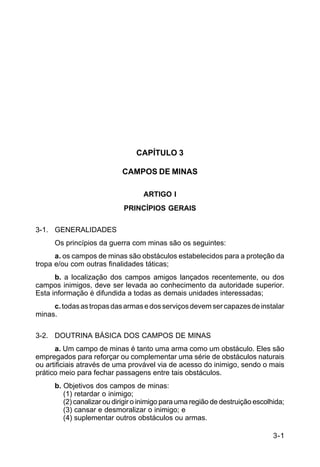 3-1 
C 5-37 
CAPÍTULO 3 
CAMPOS DE MINAS 
ARTIGO I 
PRINCÍPIOS GERAIS 
3-1. GENERALIDADES 
Os princípios da guerra com minas são os seguintes: 
a. os campos de minas são obstáculos estabelecidos para a proteção da 
tropa e/ou com outras finalidades táticas; 
b. a localização dos campos amigos lançados recentemente, ou dos 
campos inimigos, deve ser levada ao conhecimento da autoridade superior. 
Esta informação é difundida a todas as demais unidades interessadas; 
c. todas as tropas das armas e dos serviços devem ser capazes de instalar 
minas. 
3-2. DOUTRINA BÁSICA DOS CAMPOS DE MINAS 
a. Um campo de minas é tanto uma arma como um obstáculo. Eles são 
empregados para reforçar ou complementar uma série de obstáculos naturais 
ou artificiais através de uma provável via de acesso do inimigo, sendo o mais 
prático meio para fechar passagens entre tais obstáculos. 
b. Objetivos dos campos de minas: 
(1) retardar o inimigo; 
(2) canalizar ou dirigir o inimigo para uma região de destruição escolhida; 
(3) cansar e desmoralizar o inimigo; e 
(4) suplementar outros obstáculos ou armas. 
 