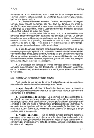 C 5-37 
no desenrolar de um plano tático, proporcionando ótimos alvos para artilharia 
e armas anticarro, pela canalização de uma força de ataque inimiga para áreas 
batidas por fogos maciços. 
3-2/3-3 
(5) Condições do clima e do solo - Quando um campo vai ser lançado 
por um longo período de tempo, ele não deve ser lançado em áreas de 
vegetação rasteira (pastagens), a menos que seja absolutamente necessário. 
A diferença de crescimento, entre a vegetação sobre as minas e a das áreas 
adjacentes, indicará os locais das minas. 
(6) Planos das unidades vizinhas - Os campos de minas devem ser 
lançados em coordenação com os planos das unidades vizinhas. Os campos 
lançados por uma unidade devem ser ligados aos das unidades dos flancos e 
de tal modo localizados que o fogo das unidades vizinhas possa cobrir o campo 
nos limites da zona de ação. Além disso, devem ser levados em consideração 
os planos de operações dessas unidades vizinhas. 
e. O uso de campos de minas permite proteção adicional para as forças 
e são empregados para provocar o movimento diferenciado de tropas através 
de determinadas áreas, como também, canalizá-las por itinerários específicos. 
São comumente empregadas, também, para proteger objetivos de valor sócio-econômico 
como pontes, represas, aquedutos, gasodutos, oleodutos, estações 
3-3 
ferroviárias, etc, de ataques e sabotagem. 
f. A localização de campos de minas inimigos deve ser relatada ao 
comando superior assim que for descoberta. Se eles estiverem localizados 
dentro da área de responsabilidade de uma unidade, deverão ser imediatamen-te 
marcados. 
3-3. DIMENSÃO DOS CAMPOS DE MINAS 
A dimensão de um campo de minas é estabelecida pela densidade e a 
profundidade, sendo dependente dos seguintes fatores: 
a. Apoio Logístico - A disponibilidade de minas, os meios de transporte 
e as condições das vias de acesso têm de ser verificadas antes de se determinar 
a dimensão e a densidade. 
b. Possibilidades do Inimigo - Se o inimigo tem boa capacidade de 
penetração, os campos devem ser lançados em profundidade para evitar uma 
penetração rápida. Altas densidades e grandes profundidades são exigidas se 
o inimigo é forte em meios e normalmente emprega ataques em massa. Ao 
contrário, se o inimigo tiver se tornado cuidadoso em relação às minas, campos 
simulados podem ser usados, reduzindo assim, a soma de esforços e tempo 
exigidos para o lançamento. 
c. Nossas Operações - Se as forças amigas planejam assumir a 
ofensiva a curto prazo, o mínimo de campos de minas deve ser lançado, a fim 
de facilitar a remoção posterior. Devendo as forças amigas permanecer na 
defensiva por um considerável período de tempo, campos profundos e de alta 
densidade são exigidos. 
 
