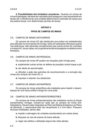 C 5-37 
3-4/3-8 
3-4 
d. Possibilidades das Unidades Lançadoras - Quando um campo de 
minas é planejado, ele deve ser calculado para assegurar o seu lançamento em 
tempo útil. A eficiência de uma unidade determinará a extensão de campo que 
ela poderá lançar num determinado período de tempo. 
ARTIGO II 
TIPOS DE CAMPOS DE MINAS 
3-5. CAMPOS DE MINAS ANTICARROS 
Os campos de minas AC são obstáculos que podem ser estabelecidos 
para dificultar os movimentos do inimigo, tanto em operações ofensivas quanto 
nas defensivas. São eficientes complementos das outras armas AC (canhões 
e mísseis AC, lança-rojões, etc) e geralmente são empregados na defesa contra 
blindados. 
3-6. CAMPOS DE MINAS ANTIPESSOAL 
Os campos de minas AP podem ser lançados pelo inimigo para: 
a. suplementar outras armas na defesa de posições contra tropas a pé; 
b. dar alerta de aproximação; 
c. dificultar a ação das patrulhas de reconhecimento e a remoção das 
minas dos campos de minas AC; e 
d. inquietar e retardar nos obstáculos. 
3-7. CAMPOS DE MINAS ANTIANFÍBIOS 
Os campos de minas antianfíbios são instalados para impedir o desem-barque 
de uma força anfíbia inimiga em uma praia. 
3-8. CAMPOS DE MINAS ANTIAEROTERRESTRES 
Os campos de minas antiaeroterrestres são instalados contra as forças 
aeroterrestres inimigas. Incluem-se neste tipo os campos de minas anti-helicópteros. 
Devem estar integradas ao Plano de Defesa Antiaérea e ao Plano 
de Barreiras, o responsável pelo seu lançamento é o Cmt tático. Possuem 
diversas finalidades, dentre elas: 
a. impedir a aterragem de unidades aeroterrestres em certas áreas; 
b. bloquear as vias de acesso de baixa altitude; 
c. negar aos pilotos a utilização segura das rotas aéreas; 
 