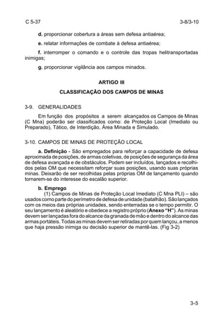 3-8/3-10 
3-5 
C 5-37 
d. proporcionar cobertura a áreas sem defesa antiaérea; 
e. relatar informações de combate à defesa antiaérea; 
f. interromper o comando e o controle das tropas helitransportadas 
inimigas; 
g. proporcionar vigilância aos campos minados. 
ARTIGO III 
CLASSIFICAÇÃO DOS CAMPOS DE MINAS 
3-9. GENERALIDADES 
Em função dos propósitos a serem alcançados os Campos de Minas 
(C Mna) poderão ser classificados como: de Proteção Local (Imediato ou 
Preparado), Tático, de Interdição, Área Minada e Simulado. 
3-10. CAMPOS DE MINAS DE PROTEÇÃO LOCAL 
a. Definição - São empregados para reforçar a capacidade de defesa 
aproximada de posições, de armas coletivas, de posições de segurança da área 
de defesa avançada e de obstáculos. Podem ser incluídos, lançados e recolhi-dos 
pelas OM que necessitam reforçar suas posições, usando suas próprias 
minas. Deixarão de ser recolhidas pelas próprias OM de lançamento quando 
tornarem-se do interesse do escalão superior. 
b. Emprego 
(1) Campos de Minas de Proteção Local Imediato (C Mna PLI) – são 
usados como parte do perímetro de defesa de unidade (batalhão). São lançados 
com os meios das próprias unidades, sendo enterradas se o tempo permitir. O 
seu lançamento é aleatório e obedece a registro próprio (Anexo “H”). As minas 
devem ser lançadas fora do alcance da granada de mão e dentro do alcance das 
armas portáteis. Todas as minas devem ser retiradas por quem lançou, a menos 
que haja pressão inimiga ou decisão superior de mantê-las. (Fig 3-2) 
 