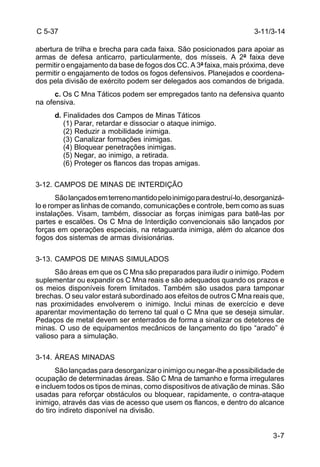 C 5-37 
abertura de trilha e brecha para cada faixa. São posicionados para apoiar as 
armas de defesa anticarro, particularmente, dos mísseis. A 2ª faixa deve 
permitir o engajamento da base de fogos dos CC. A 3ª faixa, mais próxima, deve 
permitir o engajamento de todos os fogos defensivos. Planejados e coordena-dos 
3-11/3-14 
pela divisão de exército podem ser delegados aos comandos de brigada. 
c. Os C Mna Táticos podem ser empregados tanto na defensiva quanto 
3-7 
na ofensiva. 
d. Finalidades dos Campos de Minas Táticos 
(1) Parar, retardar e dissociar o ataque inimigo. 
(2) Reduzir a mobilidade inimiga. 
(3) Canalizar formações inimigas. 
(4) Bloquear penetrações inimigas. 
(5) Negar, ao inimigo, a retirada. 
(6) Proteger os flancos das tropas amigas. 
3-12. CAMPOS DE MINAS DE INTERDIÇÃO 
São lançados em terreno mantido pelo inimigo para destruí-lo, desorganizá-lo 
e romper as linhas de comando, comunicações e controle, bem como as suas 
instalações. Visam, também, dissociar as forças inimigas para batê-las por 
partes e escalões. Os C Mna de Interdição convencionais são lançados por 
forças em operações especiais, na retaguarda inimiga, além do alcance dos 
fogos dos sistemas de armas divisionárias. 
3-13. CAMPOS DE MINAS SIMULADOS 
São áreas em que os C Mna são preparados para iludir o inimigo. Podem 
suplementar ou expandir os C Mna reais e são adequados quando os prazos e 
os meios disponíveis forem limitados. Também são usados para tamponar 
brechas. O seu valor estará subordinado aos efeitos de outros C Mna reais que, 
nas proximidades envolverem o inimigo. Inclui minas de exercício e deve 
aparentar movimentação do terreno tal qual o C Mna que se deseja simular. 
Pedaços de metal devem ser enterrados de forma a sinalizar os detetores de 
minas. O uso de equipamentos mecânicos de lançamento do tipo “arado” é 
valioso para a simulação. 
3-14. ÁREAS MINADAS 
São lançadas para desorganizar o inimigo ou negar-lhe a possibilidade de 
ocupação de determinadas áreas. São C Mna de tamanho e forma irregulares 
e incluem todos os tipos de minas, como dispositivos de ativação de minas. São 
usadas para reforçar obstáculos ou bloquear, rapidamente, o contra-ataque 
inimigo, através das vias de acesso que usem os flancos, e dentro do alcance 
do tiro indireto disponível na divisão. 
 