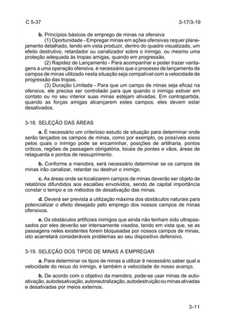 3-11 
C 5-37 
b. Princípios básicos de emprego de minas na ofensiva 
(1) Oportunidade - Empregar minas em ações ofensivas requer plane-jamento 
detalhado, tendo em vista produzir, dentro do quadro visualizado, um 
efeito destrutivo, retardador ou canalizador sobre o inimigo, ou mesmo uma 
proteção adequada às tropas amigas, quando em progressão. 
(2) Rapidez de Lançamento - Para acompanhar e poder trazer vanta-gens 
a uma operação ofensiva, é necessário que o processo de lançamento de 
campos de minas utilizado nesta situação seja compatível com a velocidade de 
progressão das tropas. 
(3) Duração Limitada - Para que um campo de minas seja eficaz na 
ofensiva, ele precisa ser controlado para que quando o inimigo estiver em 
contato ou no seu interior suas minas estejam ativadas. Em contrapartida, 
quando as forças amigas alcançarem estes campos, eles devem estar 
desativados. 
3-18. SELEÇÃO DAS ÁREAS 
a. É necessário um criterioso estudo de situação para determinar onde 
serão lançados os campos de minas, como por exemplo, os possíveis eixos 
pelos quais o inimigo pode se encaminhar, posições de artilharia, pontos 
críticos, regiões de passagem obrigatória, locais de pontes e vãos, áreas de 
retaguarda e pontos de ressuprimento. 
b. Conforme a manobra, será necessário determinar se os campos de 
minas irão canalizar, retardar ou destruir o inimigo. 
c. As áreas onde se localizarem campos de minas deverão ser objeto de 
relatórios difundidos aos escalões envolvidos, sendo de capital importância 
constar o tempo e os métodos de desativação das minas. 
d. Deverá ser prevista a utilização máxima dos obstáculos naturais para 
potencializar o efeito desejado pelo emprego dos nossos campos de minas 
ofensivos. 
e. Os obstáculos artificiais inimigos que ainda não tenham sido ultrapas-sados 
por eles deverão ser intensamente visados, tendo em vista que, se as 
passagens neles existentes forem bloqueadas por nossos campos de minas, 
isto acarretará consideráveis problemas ao seu dispositivo defensivo. 
3-19. SELEÇÃO DOS TIPOS DE MINAS A EMPREGAR 
a. Para determinar os tipos de minas a utilizar é necessário saber qual a 
velocidade do recuo do inimigo, e também a velocidade do nosso avanço. 
b. De acordo com o objetivo da manobra, pode-se usar minas de auto-ativação, 
autodesativação, autoneutralização, autodestruição ou minas ativadas 
e desativadas por meios externos. 
3-17/3-19 
 
