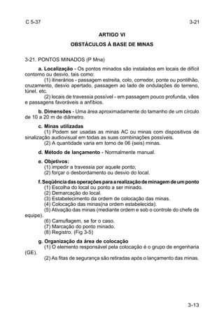 3-21 
3-13 
C 5-37 
ARTIGO VI 
OBSTÁCULOS À BASE DE MINAS 
3-21. PONTOS MINADOS (P Mna) 
a. Localização - Os pontos minados são instalados em locais de difícil 
contorno ou desvio, tais como: 
(1) itinerários - passagem estreita, colo, corredor, ponte ou pontilhão, 
cruzamento, desvio apertado, passagem ao lado de ondulações do terreno, 
túnel, etc. 
(2) locais de travessia possível - em passagem pouco profunda, vãos 
e passagens favoráveis a anfíbios. 
b. Dimensões - Uma área aproximadamente do tamanho de um círculo 
de 10 a 20 m de diâmetro. 
c. Minas utilizadas 
(1) Podem ser usadas as minas AC ou minas com dispositivos de 
sinalização audiovisual em todas as suas combinações possíveis. 
(2) A quantidade varia em torno de 06 (seis) minas. 
d. Método de lançamento - Normalmente manual. 
e. Objetivos: 
(1) impedir a travessia por aquele ponto; 
(2) forçar o desbordamento ou desvio do local. 
f. Seqüência das operações para a realização de minagem de um ponto 
(1) Escolha do local ou ponto a ser minado. 
(2) Demarcação do local. 
(3) Estabelecimento da ordem de colocação das minas. 
(4) Colocação das minas(na ordem estabelecida). 
(5) Ativação das minas (mediante ordem e sob o controle do chefe de 
equipe). 
(6) Camuflagem, se for o caso. 
(7) Marcação do ponto minado. 
(8) Registro. (Fig 3-5) 
g. Organização da área de colocação 
(1) O elemento responsável pela colocação é o grupo de engenharia 
(GE). 
(2) As fitas de segurança são retiradas após o lançamento das minas. 
 
