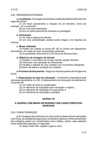 3-15 
C 5-37 
3-22. MINAGEM DE ESTRADAS 
a. Localização - A minagem de estradas é realizada preferencialmente nos 
seguintes locais: 
(1) em local característico e singular de um itinerário, como por 
exemplo, um cruzamento; 
(2) em uma área arborizada; 
(3) em um ponto possível de travessia ou passagem. 
b. Dimensões 
(1) em toda a largura da estrada; 
(2) em uma profundidade variável (pode chegar a ter dezenas de 
metros). 
c. Minas utilizadas 
(1) Podem ser usadas as minas AP, AC ou minas com dispositivos 
iluminativos, em todas as suas combinações possíveis. 
(2) A quantidade varia entre 6 a 30 minas de diversos tipos. 
d. Objetivos da minagem de estrada 
(1) Impedir o movimento do inimigo usando aquele itinerário. 
(2) Favorecer uma operação de emboscada. 
(3) Facilitar a retirada de uma unidade num movimento retrógrado. 
(4) Servir de alerta e proteção de unidades. 
e. Processo de lançamento - Segue os mesmos passos da minagem de 
ponto. 
f. Organização da área de colocação - O elemento responsável pela 
colocação geralmente é o GE. O destacamento de colocação normalmente é 
composto de: 
(1) um chefe de local ou coordenador; 
(2) um elemento de topografia para marcação e registro; 
(3) um elemento de colocação em segurança; e 
(4) um elemento de colocação e ativação. 
ARTIGO VII 
A GUERRA COM MINAS EM REGIÕES COM CARACTERÍSTICAS 
ESPECIAIS 
3-23. CARACTERIZAÇÃO 
a. Em qualquer tipo de terreno ou clima onde se desenvolvem operações 
com minas, as medidas de segurança, os métodos usados e o dimensionamento 
dos trabalhos podem ser considerados como válidos, porém, cabe salientar 
como ambientes especiais os seguintes: 
(1) áreas muito frias, sujeitas a gelo e neve; 
3-22/3-23 
 