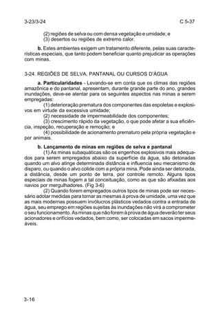 C 5-37 
3-23/3-24 
3-16 
(2) regiões de selva ou com densa vegetação e umidade; e 
(3) desertos ou regiões de extremo calor. 
b. Estes ambientes exigem um tratamento diferente, pelas suas caracte-rísticas 
especiais, que tanto podem beneficiar quanto prejudicar as operações 
com minas. 
3-24. REGIÕES DE SELVA, PANTANAL OU CURSOS D’ÁGUA 
a. Particularidades - Levando-se em conta que os climas das regiões 
amazônica e do pantanal, apresentam, durante grande parte do ano, grandes 
inundações, deve-se atentar para os seguintes aspectos nas minas a serem 
empregadas: 
(1) deterioração prematura dos componentes das espoletas e explosi-vos 
em virtude da excessiva umidade; 
(2) necessidade de impermeabilidade dos componentes; 
(3) crescimento rápido da vegetação, o que pode afetar a sua eficiên-cia, 
inspeção, recuperação e remoção; e 
(4) possibilidade de acionamento prematuro pela própria vegetação e 
por animais. 
b. Lançamento de minas em regiões de selva e pantanal 
(1) As minas subaquáticas são os engenhos explosivos mais adequa-dos 
para serem empregados abaixo da superfície da água, são detonadas 
quando um alvo atinge determinada distância e influencia seu mecanismo de 
disparo, ou quando o alvo colide com a própria mina. Pode ainda ser detonada, 
a distância, desde um ponto de terra, por controle remoto. Alguns tipos 
especiais de minas fogem a tal conceituação, como as que são afixadas aos 
navios por mergulhadores. (Fig 3-6) 
(2) Quando forem empregados outros tipos de minas pode ser neces-sário 
adotar medidas para tornar as mesmas à prova de umidade, uma vez que 
as mais modernas possuem invólucros plásticos vedados contra a entrada de 
água, seu emprego em regiões sujeitas às inundações não virá a comprometer 
o seu funcionamento. As minas que não forem à prova de água deverão ter seus 
acionadores e orifícios vedados, bem como, ser colocadas em sacos imperme-áveis. 
 