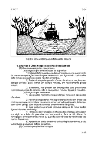 3-17 
C 5-37 
Fig 3-6. Mina Vietcongue de fabricação caseira 
c. Emprego e Classificação das Minas subaquáticas 
(1) Quanto aos Agentes Lançadores 
(a) Lançadas por embarcações de superfície 
1) Estas plataformas são usadas principalmente no lançamento 
de minas em operações de minagem defensivas, em águas não controladas 
pelo inimigo ou quando o sigilo não for primordial. 
2) Podem transportar grande número de minas e lançá-las em 
posição precisa, para formar um campo minado, em relativamente pouco 
tempo. 
3) Entretanto, não podem ser empregadas para posteriores 
recompletamentos de campos, isto é, não podem reminar águas já minadas. 
(b) Lançadas por aeronaves 
1) São usados normalmente para lançar minas em operações 
ofensivas. 
2) Podem transportar as minas para lançamento em áreas sob 
controle inimigo e recompletar os campos por um período prolongado de tempo, 
sem correr perigo com relação às minas anteriormente lançadas. 
3) São também os únicos veículos capazes de minar certas 
águas interiores do inimigo. 
4) Têm como desvantagens a dificuldade de realizar a minagem 
em sigilo e a falta de precisão nos lançamentos, face à dificuldade de 
navegação, principalmente à noite, ou quando as condições de visibilidade são 
menos favoráveis. 
5) Apresentam ainda uma certa facilidade para detecção, e são 
vulneráveis a uma boa defesa antiaérea. 
(2) Quanto à posição final na água 
3-24 
EMBARCAÇÃO 
MINAS 
RIO 
 